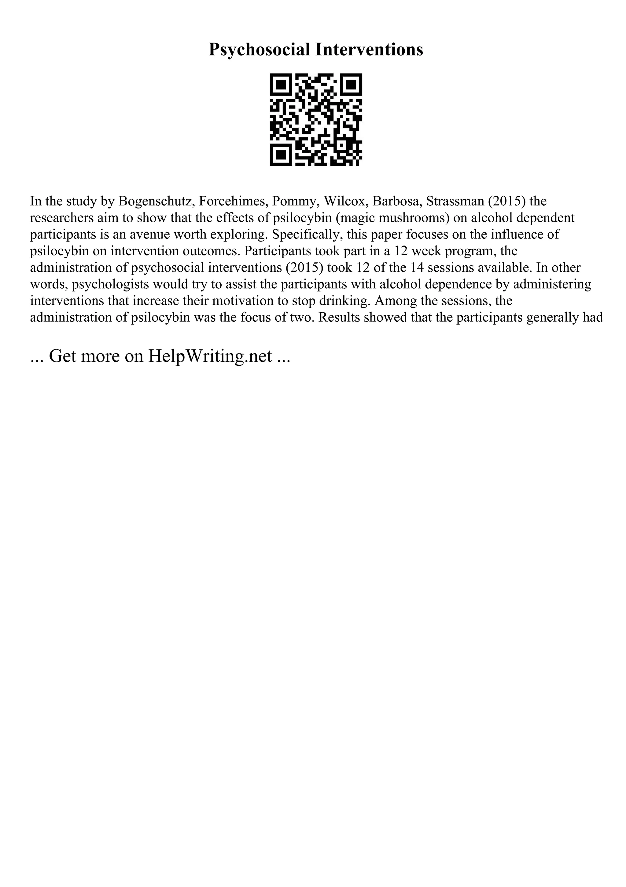 Psychosocial Interventions
In the study by Bogenschutz, Forcehimes, Pommy, Wilcox, Barbosa, Strassman (2015) the
researchers aim to show that the effects of psilocybin (magic mushrooms) on alcohol dependent
participants is an avenue worth exploring. Specifically, this paper focuses on the influence of
psilocybin on intervention outcomes. Participants took part in a 12 week program, the
administration of psychosocial interventions (2015) took 12 of the 14 sessions available. In other
words, psychologists would try to assist the participants with alcohol dependence by administering
interventions that increase their motivation to stop drinking. Among the sessions, the
administration of psilocybin was the focus of two. Results showed that the participants generally had
... Get more on HelpWriting.net ...
 