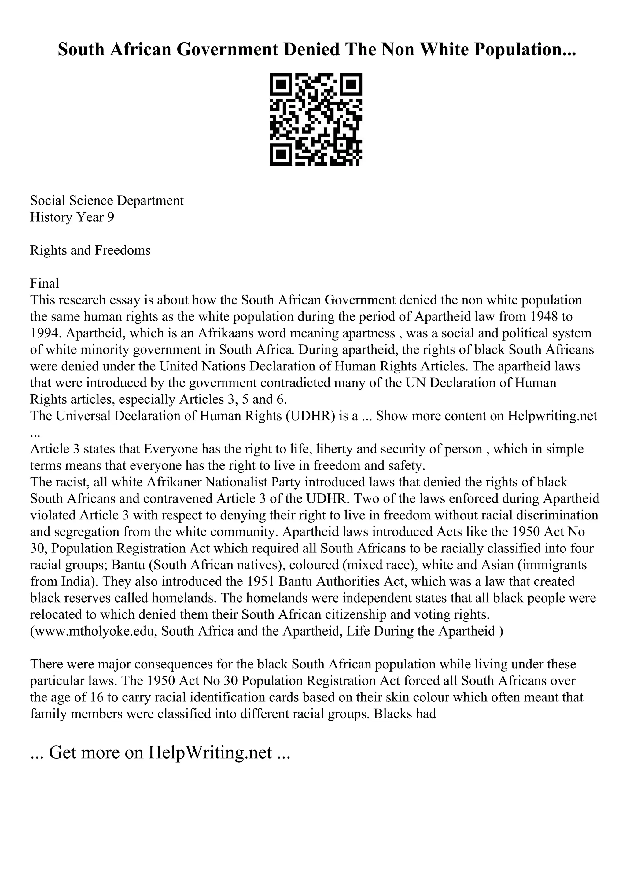 South African Government Denied The Non White Population...
Social Science Department
History Year 9
Rights and Freedoms
Final
This research essay is about how the South African Government denied the non white population
the same human rights as the white population during the period of Apartheid law from 1948 to
1994. Apartheid, which is an Afrikaans word meaning apartness , was a social and political system
of white minority government in South Africa. During apartheid, the rights of black South Africans
were denied under the United Nations Declaration of Human Rights Articles. The apartheid laws
that were introduced by the government contradicted many of the UN Declaration of Human
Rights articles, especially Articles 3, 5 and 6.
The Universal Declaration of Human Rights (UDHR) is a ... Show more content on Helpwriting.net
...
Article 3 states that Everyone has the right to life, liberty and security of person , which in simple
terms means that everyone has the right to live in freedom and safety.
The racist, all white Afrikaner Nationalist Party introduced laws that denied the rights of black
South Africans and contravened Article 3 of the UDHR. Two of the laws enforced during Apartheid
violated Article 3 with respect to denying their right to live in freedom without racial discrimination
and segregation from the white community. Apartheid laws introduced Acts like the 1950 Act No
30, Population Registration Act which required all South Africans to be racially classified into four
racial groups; Bantu (South African natives), coloured (mixed race), white and Asian (immigrants
from India). They also introduced the 1951 Bantu Authorities Act, which was a law that created
black reserves called homelands. The homelands were independent states that all black people were
relocated to which denied them their South African citizenship and voting rights.
(www.mtholyoke.edu, South Africa and the Apartheid, Life During the Apartheid )
There were major consequences for the black South African population while living under these
particular laws. The 1950 Act No 30 Population Registration Act forced all South Africans over
the age of 16 to carry racial identification cards based on their skin colour which often meant that
family members were classified into different racial groups. Blacks had
... Get more on HelpWriting.net ...
 