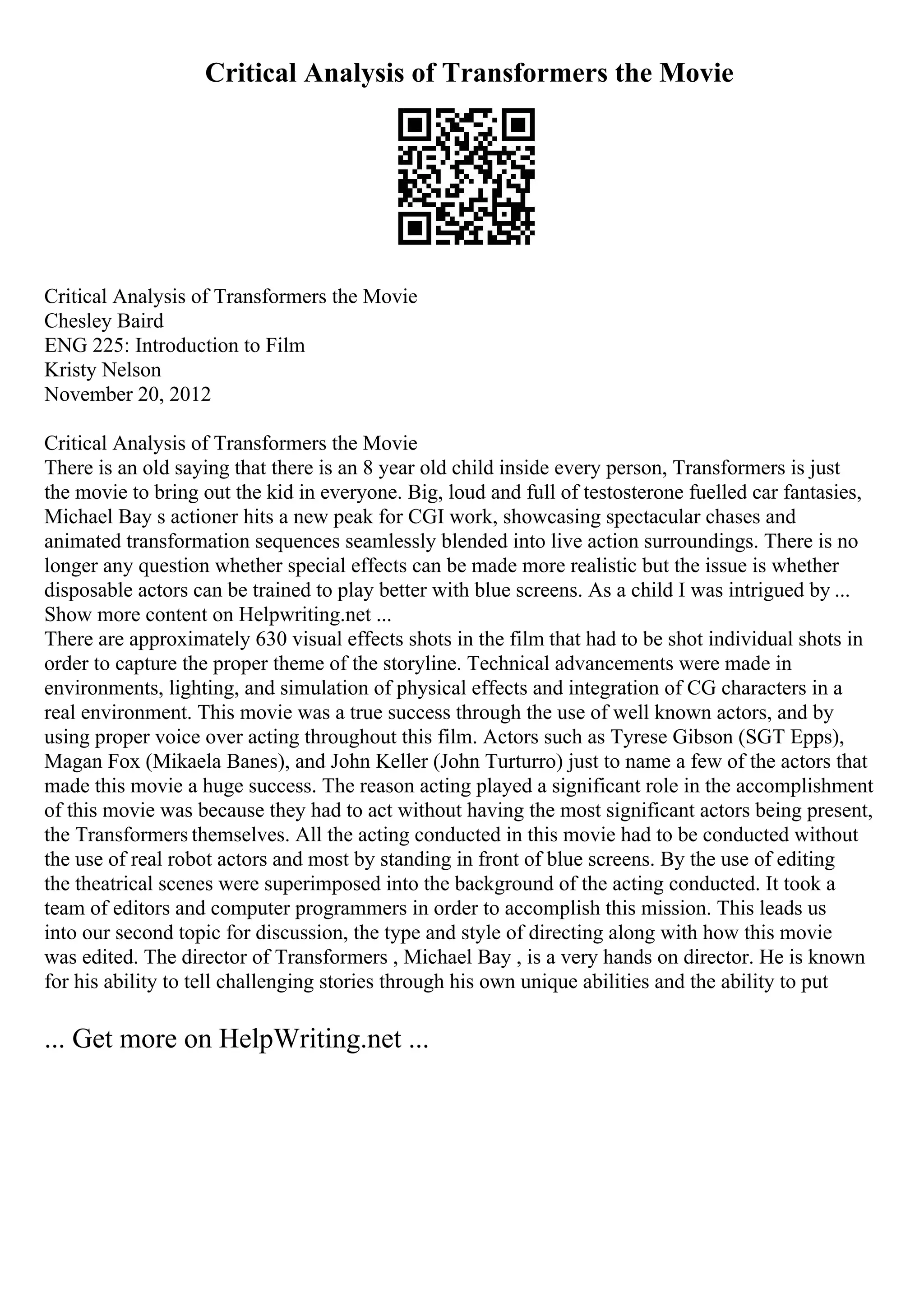 Critical Analysis of Transformers the Movie
Critical Analysis of Transformers the Movie
Chesley Baird
ENG 225: Introduction to Film
Kristy Nelson
November 20, 2012
Critical Analysis of Transformers the Movie
There is an old saying that there is an 8 year old child inside every person, Transformers is just
the movie to bring out the kid in everyone. Big, loud and full of testosterone fuelled car fantasies,
Michael Bay s actioner hits a new peak for CGI work, showcasing spectacular chases and
animated transformation sequences seamlessly blended into live action surroundings. There is no
longer any question whether special effects can be made more realistic but the issue is whether
disposable actors can be trained to play better with blue screens. As a child I was intrigued by ...
Show more content on Helpwriting.net ...
There are approximately 630 visual effects shots in the film that had to be shot individual shots in
order to capture the proper theme of the storyline. Technical advancements were made in
environments, lighting, and simulation of physical effects and integration of CG characters in a
real environment. This movie was a true success through the use of well known actors, and by
using proper voice over acting throughout this film. Actors such as Tyrese Gibson (SGT Epps),
Magan Fox (Mikaela Banes), and John Keller (John Turturro) just to name a few of the actors that
made this movie a huge success. The reason acting played a significant role in the accomplishment
of this movie was because they had to act without having the most significant actors being present,
the Transformers themselves. All the acting conducted in this movie had to be conducted without
the use of real robot actors and most by standing in front of blue screens. By the use of editing
the theatrical scenes were superimposed into the background of the acting conducted. It took a
team of editors and computer programmers in order to accomplish this mission. This leads us
into our second topic for discussion, the type and style of directing along with how this movie
was edited. The director of Transformers , Michael Bay , is a very hands on director. He is known
for his ability to tell challenging stories through his own unique abilities and the ability to put
... Get more on HelpWriting.net ...
 