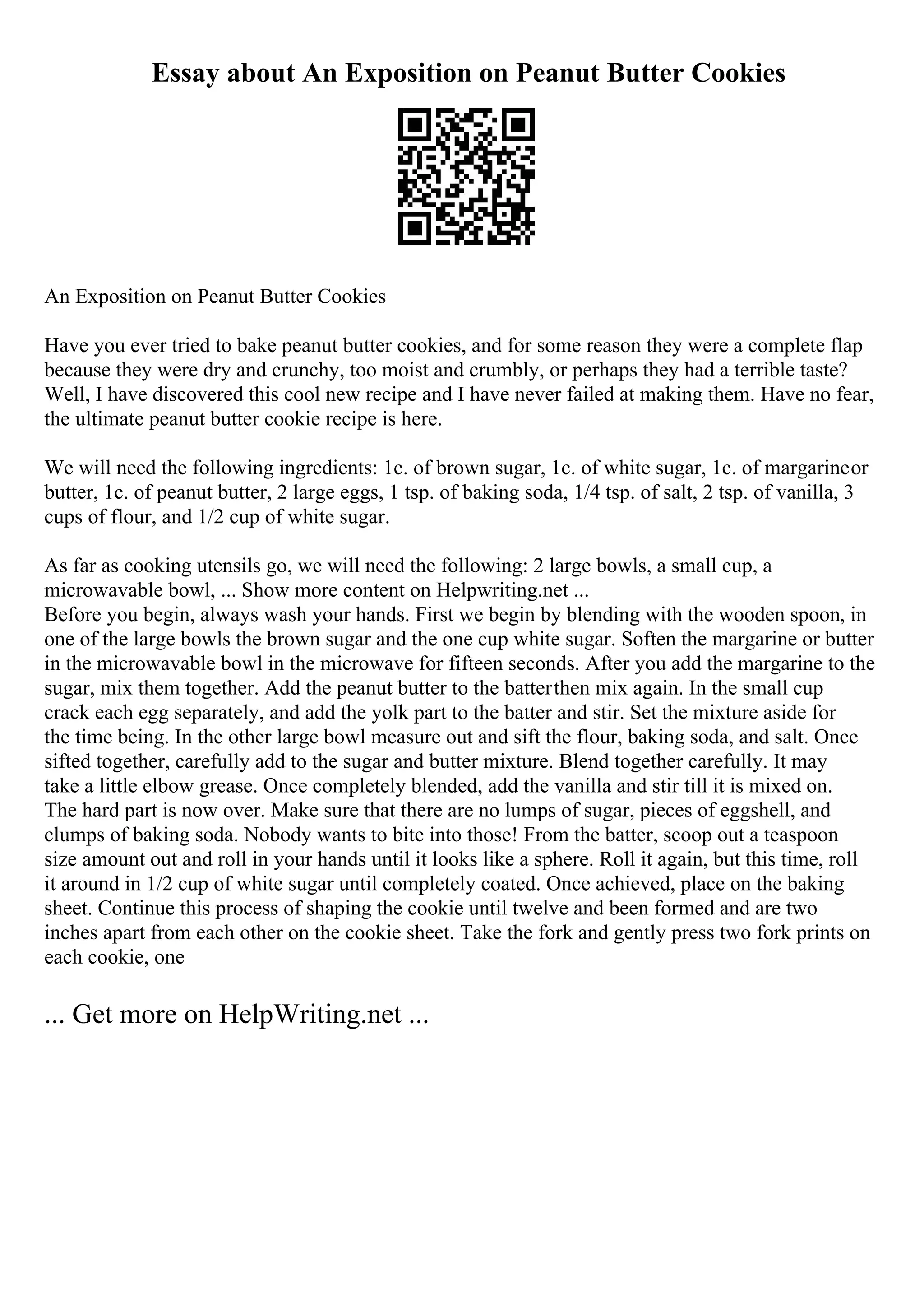 Essay about An Exposition on Peanut Butter Cookies
An Exposition on Peanut Butter Cookies
Have you ever tried to bake peanut butter cookies, and for some reason they were a complete flap
because they were dry and crunchy, too moist and crumbly, or perhaps they had a terrible taste?
Well, I have discovered this cool new recipe and I have never failed at making them. Have no fear,
the ultimate peanut butter cookie recipe is here.
We will need the following ingredients: 1c. of brown sugar, 1c. of white sugar, 1c. of margarineor
butter, 1c. of peanut butter, 2 large eggs, 1 tsp. of baking soda, 1/4 tsp. of salt, 2 tsp. of vanilla, 3
cups of flour, and 1/2 cup of white sugar.
As far as cooking utensils go, we will need the following: 2 large bowls, a small cup, a
microwavable bowl, ... Show more content on Helpwriting.net ...
Before you begin, always wash your hands. First we begin by blending with the wooden spoon, in
one of the large bowls the brown sugar and the one cup white sugar. Soften the margarine or butter
in the microwavable bowl in the microwave for fifteen seconds. After you add the margarine to the
sugar, mix them together. Add the peanut butter to the batterthen mix again. In the small cup
crack each egg separately, and add the yolk part to the batter and stir. Set the mixture aside for
the time being. In the other large bowl measure out and sift the flour, baking soda, and salt. Once
sifted together, carefully add to the sugar and butter mixture. Blend together carefully. It may
take a little elbow grease. Once completely blended, add the vanilla and stir till it is mixed on.
The hard part is now over. Make sure that there are no lumps of sugar, pieces of eggshell, and
clumps of baking soda. Nobody wants to bite into those! From the batter, scoop out a teaspoon
size amount out and roll in your hands until it looks like a sphere. Roll it again, but this time, roll
it around in 1/2 cup of white sugar until completely coated. Once achieved, place on the baking
sheet. Continue this process of shaping the cookie until twelve and been formed and are two
inches apart from each other on the cookie sheet. Take the fork and gently press two fork prints on
each cookie, one
... Get more on HelpWriting.net ...
 