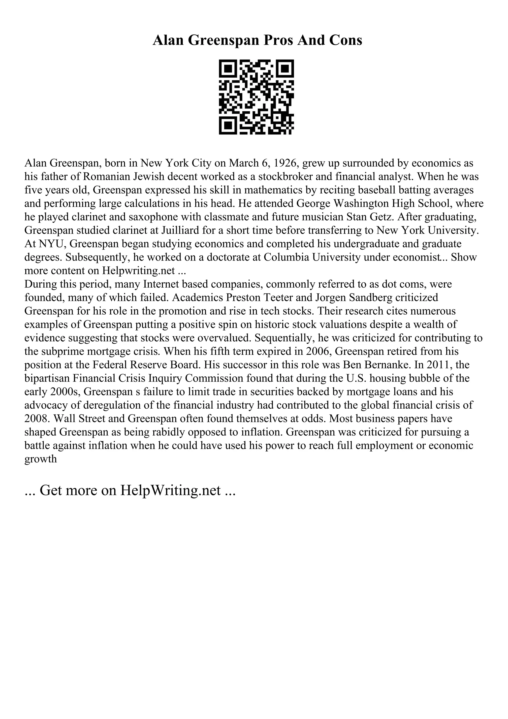 Alan Greenspan Pros And Cons
Alan Greenspan, born in New York City on March 6, 1926, grew up surrounded by economics as
his father of Romanian Jewish decent worked as a stockbroker and financial analyst. When he was
five years old, Greenspan expressed his skill in mathematics by reciting baseball batting averages
and performing large calculations in his head. He attended George Washington High School, where
he played clarinet and saxophone with classmate and future musician Stan Getz. After graduating,
Greenspan studied clarinet at Juilliard for a short time before transferring to New York University.
At NYU, Greenspan began studying economics and completed his undergraduate and graduate
degrees. Subsequently, he worked on a doctorate at Columbia University under economist... Show
more content on Helpwriting.net ...
During this period, many Internet based companies, commonly referred to as dot coms, were
founded, many of which failed. Academics Preston Teeter and Jorgen Sandberg criticized
Greenspan for his role in the promotion and rise in tech stocks. Their research cites numerous
examples of Greenspan putting a positive spin on historic stock valuations despite a wealth of
evidence suggesting that stocks were overvalued. Sequentially, he was criticized for contributing to
the subprime mortgage crisis. When his fifth term expired in 2006, Greenspan retired from his
position at the Federal Reserve Board. His successor in this role was Ben Bernanke. In 2011, the
bipartisan Financial Crisis Inquiry Commission found that during the U.S. housing bubble of the
early 2000s, Greenspan s failure to limit trade in securities backed by mortgage loans and his
advocacy of deregulation of the financial industry had contributed to the global financial crisis of
2008. Wall Street and Greenspan often found themselves at odds. Most business papers have
shaped Greenspan as being rabidly opposed to inflation. Greenspan was criticized for pursuing a
battle against inflation when he could have used his power to reach full employment or economic
growth
... Get more on HelpWriting.net ...
 