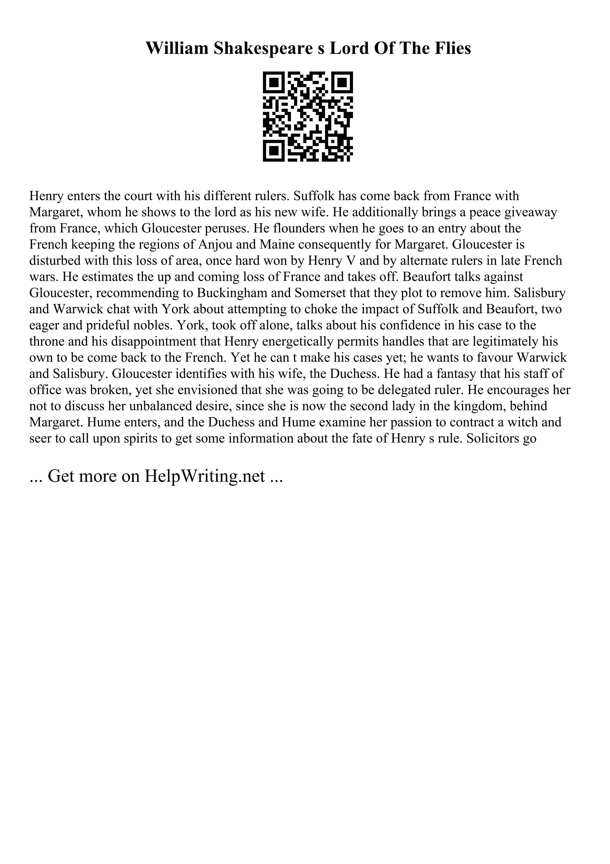 William Shakespeare s Lord Of The Flies
Henry enters the court with his different rulers. Suffolk has come back from France with
Margaret, whom he shows to the lord as his new wife. He additionally brings a peace giveaway
from France, which Gloucester peruses. He flounders when he goes to an entry about the
French keeping the regions of Anjou and Maine consequently for Margaret. Gloucester is
disturbed with this loss of area, once hard won by Henry V and by alternate rulers in late French
wars. He estimates the up and coming loss of France and takes off. Beaufort talks against
Gloucester, recommending to Buckingham and Somerset that they plot to remove him. Salisbury
and Warwick chat with York about attempting to choke the impact of Suffolk and Beaufort, two
eager and prideful nobles. York, took off alone, talks about his confidence in his case to the
throne and his disappointment that Henry energetically permits handles that are legitimately his
own to be come back to the French. Yet he can t make his cases yet; he wants to favour Warwick
and Salisbury. Gloucester identifies with his wife, the Duchess. He had a fantasy that his staff of
office was broken, yet she envisioned that she was going to be delegated ruler. He encourages her
not to discuss her unbalanced desire, since she is now the second lady in the kingdom, behind
Margaret. Hume enters, and the Duchess and Hume examine her passion to contract a witch and
seer to call upon spirits to get some information about the fate of Henry s rule. Solicitors go
... Get more on HelpWriting.net ...
 