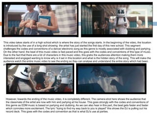This video takes starts of in a high school which is where the story of the songs starts. In the beginning of the video, the location
is introduced by the use of a long shot showing the artist has just started the first day of this new school. This segment
challenges the codes and conventions of a dance/ electronic song as this genre is mostly associated with clubbing and partying.
On the other hand, the beat of this music video is fast paced and this goes with the codes and conventions of this type of music.
Due to the fact that there are a lot of characters in this music video, this grabs the audiences attention making them more
interested and engaged wanting to know why is it set in this location and what is the hidden story of the song. This will make the
audience watch the entire music video to see the ending so they can analyse and understand the entire story which had been
presented to them.
However, towards the ending of the music video, it is completely different. The camera shot here shows the audience that
the classmate of the artist are now with him and partying at his house. This goes strongly with the codes and conventions of
this genre as EDM music is based on partying and clubbing. As we can also hear in this part, the beat gets faster and faster
which connotes more excitement. The lyric “trying to find my way back to you is played” this shows the DJ is pulling out his
record deck. This goes with the codes and convention as that is what DJ’s use at parties.
 