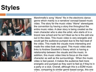 Marshmello’s song “Alone” fits in the electronic dance
genre which mainly is a narrative/ concept based music
video. The story for the music video “Alone” stereotypes
the convention by having a story line throughout the
entire music video. A clear story is being created as the
main character who is also the artist, who starts of in a
brand new school and he isn't liked as he is the odd one
out in the class. This music video is very energetic and
would get the audience pumped due to the fast beat of
the video. This made the visuals more interesting and
made the video look very good. This music video also
links to Andrew Goodwin’s theory which is having a
relationship between the visuals and the music. In
addition, this music video tries to focus on the main
character as well as the surroundings. When the music
video is fast paced, it makes the audience feel more
energetic and pumped as they want to feel as if they’re in
a party or a club. Overall, although this is a EDM music
video, comparing to similar genre based songs, this one
Styles
 