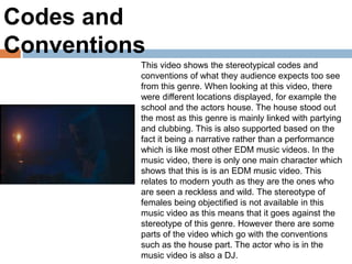 Codes and
Conventions
This video shows the stereotypical codes and
conventions of what they audience expects too see
from this genre. When looking at this video, there
were different locations displayed, for example the
school and the actors house. The house stood out
the most as this genre is mainly linked with partying
and clubbing. This is also supported based on the
fact it being a narrative rather than a performance
which is like most other EDM music videos. In the
music video, there is only one main character which
shows that this is is an EDM music video. This
relates to modern youth as they are the ones who
are seen a reckless and wild. The stereotype of
females being objectified is not available in this
music video as this means that it goes against the
stereotype of this genre. However there are some
parts of the video which go with the conventions
such as the house part. The actor who is in the
music video is also a DJ.
 