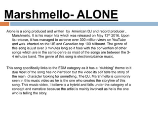 Alone is a song produced and written by American DJ and record producer ,
Marshmello. It is his major hits which was released on May 13th 2016. Upon
its release, it has managed to achieve over 300 million views on YouTube
and was charted on the US and Canadian top 100 billboard. The genre of
this song is just over 3 minutes long so it foes with the convention of other
songs which are in the same genre as most of the songs are between the 3-
4 minutes band. The genre of this song is electronic/dance music.
This song specifically links to the EDM category as it has a “clubbing” theme to it
due most of the song has no narration but the video its self tells the story of
the main character looking for something. The DJ, Marshmello is commonly
seen in this music video as he is the one who creates the storyline of this
song. This music video, I believe is a hybrid and falls under the category of a
concept and narrative because the artist is mainly involved as he is the one
who is telling the story.
Marshmello- ALONE
 