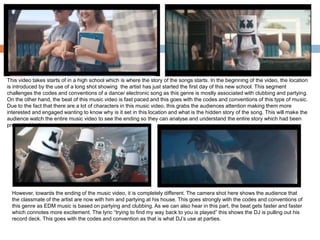 This video takes starts of in a high school which is where the story of the songs starts. In the beginning of the video, the location
is introduced by the use of a long shot showing the artist has just started the first day of this new school. This segment
challenges the codes and conventions of a dance/ electronic song as this genre is mostly associated with clubbing and partying.
On the other hand, the beat of this music video is fast paced and this goes with the codes and conventions of this type of music.
Due to the fact that there are a lot of characters in this music video, this grabs the audiences attention making them more
interested and engaged wanting to know why is it set in this location and what is the hidden story of the song. This will make the
audience watch the entire music video to see the ending so they can analyse and understand the entire story which had been
presented to them.
However, towards the ending of the music video, it is completely different. The camera shot here shows the audience that
the classmate of the artist are now with him and partying at his house. This goes strongly with the codes and conventions of
this genre as EDM music is based on partying and clubbing. As we can also hear in this part, the beat gets faster and faster
which connotes more excitement. The lyric “trying to find my way back to you is played” this shows the DJ is pulling out his
record deck. This goes with the codes and convention as that is what DJ’s use at parties.
 