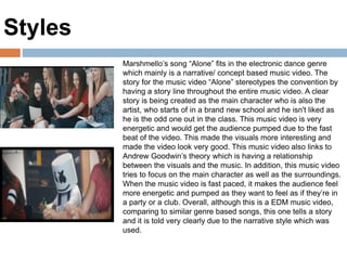 Marshmello’s song “Alone” fits in the electronic dance genre
which mainly is a narrative/ concept based music video. The
story for the music video “Alone” stereotypes the convention by
having a story line throughout the entire music video. A clear
story is being created as the main character who is also the
artist, who starts of in a brand new school and he isn't liked as
he is the odd one out in the class. This music video is very
energetic and would get the audience pumped due to the fast
beat of the video. This made the visuals more interesting and
made the video look very good. This music video also links to
Andrew Goodwin’s theory which is having a relationship
between the visuals and the music. In addition, this music video
tries to focus on the main character as well as the surroundings.
When the music video is fast paced, it makes the audience feel
more energetic and pumped as they want to feel as if they’re in
a party or a club. Overall, although this is a EDM music video,
comparing to similar genre based songs, this one tells a story
and it is told very clearly due to the narrative style which was
used.
Styles
 