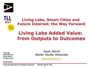 Living Labs, Smart Cities and
                      Future Internet: the Way Forward

                       Living Labs Added Value:
                      from Outputs to Outcomes

Living Labs,
                                                          Jesse Marsh
Smart Cities, and
Future Internet:
                                                    Atelier Studio Associato
the Way Forward
                                                          jesse@atelier.it
Parallel session
Living Labs Added Value: from Outputs to Outcomes    Mechelen, May 23°, 2012
                                                                1
 