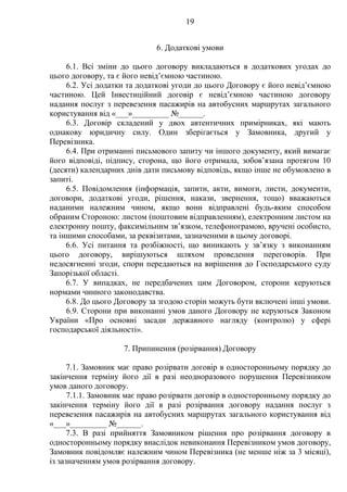 19
6. Додаткові умови
6.1. Всі зміни до цього договору викладаються в додаткових угодах до
цього договору, та є його невід’ємною частиною.
6.2. Усі додатки та додаткові угоди до цього Договору є його невід’ємною
частиною. Цей Інвестиційний договір є невід’ємною частиною договору
надання послуг з перевезення пасажирів на автобусних маршрутах загального
користування від «___»_________ №______.
6.3. Договір складений у двох автентичних примірниках, які мають
однакову юридичну силу. Один зберігається у Замовника, другий у
Перевізника.
6.4. При отриманні письмового запиту чи іншого документу, який вимагає
його відповіді, підпису, сторона, що його отримала, зобов’язана протягом 10
(десяти) календарних днів дати письмову відповідь, якщо інше не обумовлено в
запиті.
6.5. Повідомлення (інформація, запити, акти, вимоги, листи, документи,
договори, додаткові угоди, рішення, накази, звернення, тощо) вважаються
наданими належним чином, якщо вони відправлені будь-яким способом
обраним Стороною: листом (поштовим відправленням), електронним листом на
електронну пошту, факсимільним зв’язком, телефонограмою, вручені особисто,
та іншими способами, за реквізитами, зазначеними в цьому договорі.
6.6. Усі питання та розбіжності, що виникають у зв’язку з виконанням
цього договору, вирішуються шляхом проведення переговорів. При
недосягненні згоди, спори передаються на вирішення до Господарського суду
Запорізької області.
6.7. У випадках, не передбачених цим Договором, сторони керуються
нормами чинного законодавства.
6.8. До цього Договору за згодою сторін можуть бути включені інші умови.
6.9. Сторони при виконанні умов даного Договору не керуються Законом
України «Про основні засади державного нагляду (контролю) у сфері
господарської діяльності».
7. Припинення (розірвання) Договору
7.1. Замовник має право розірвати договір в односторонньому порядку до
закінчення терміну його дії в разі неодноразового порушення Перевізником
умов даного договору.
7.1.1. Замовник має право розірвати договір в односторонньому порядку до
закінчення терміну його дії в разі розірвання договору надання послуг з
перевезення пасажирів на автобусних маршрутах загального користування від
«___»_________ №______.
7.3. В разі прийняття Замовником рішення про розірвання договору в
односторонньому порядку внаслідок невиконання Перевізником умов договору,
Замовник повідомляє належним чином Перевізника (не менше ніж за 3 місяці),
із зазначенням умов розірвання договору.
 