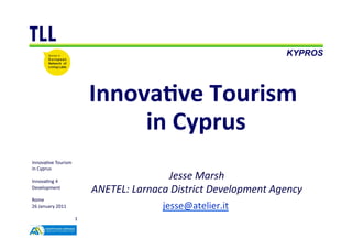 TLL
                                                                                         KYPROS




                                    Innova've	
  Tourism	
  
                                         in	
  Cyprus
                                                    	
  
Innova&ve	
  Tourism	
  
in	
  Cyprus	
  

Innova&ng	
  4	
  
                                                        Jesse	
  Marsh   	
  
Development	
  
                                    ANETEL:	
  Larnaca	
  District	
  Development	
  Agency
                                                                                          	
  
Rome	
  
26	
  January	
  2011	
                                jesse@atelier.it	
  
                                                                       	
  
                            1	
  
 