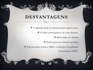 DESVANTAGENS
 A aplicação pode ser incômoda para alguns casais;
 O efeito contraceptivo é de curta duração;
 Baixo índice de eficácia;
 Podem provocar irritações genitais;
 Não protegem contra a AIDS e as Doenças Sexualmente
Transmissíveis (DST).
 