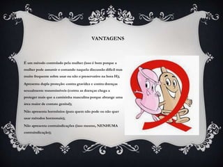 VANTAGENS
É um método controlado pela mulher (isso é bom porque a
mulher pode assumir o comando naquela discussão difícil mas
muito frequente sobre usar ou não o preservativo na hora H);
Apresenta dupla proteção: contra gravidez e contra doenças
sexualmente transmissíveis (contra as doenças chega a
proteger mais que a camisinha masculina porque abrange uma
área maior de contato genital);
Não apresenta hormônios (para quem não pode ou não quer
usar métodos hormonais);
Não apresenta contraindicações (isso mesmo, NENHUMA
contraindicação);
 