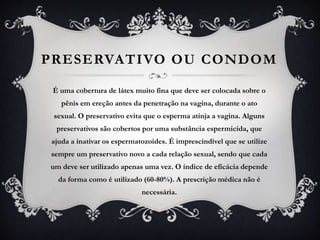 PRESERVATIVO OU CONDOM
É uma cobertura de látex muito fina que deve ser colocada sobre o
pênis em ereção antes da penetração na vagina, durante o ato
sexual. O preservativo evita que o esperma atinja a vagina. Alguns
preservativos são cobertos por uma substância espermicida, que
ajuda a inativar os espermatozoides. É imprescindível que se utilize
sempre um preservativo novo a cada relação sexual, sendo que cada
um deve ser utilizado apenas uma vez. O índice de eficácia depende
da forma como é utilizado (60-80%). A prescrição médica não é
necessária.
 
