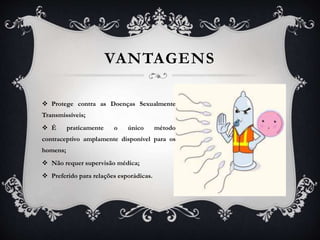 VANTAGENS
 Protege contra as Doenças Sexualmente
Transmissíveis;
 É praticamente o único método
contraceptivo amplamente disponível para os
homens;
 Não requer supervisão médica;
 Preferido para relações esporádicas.
 