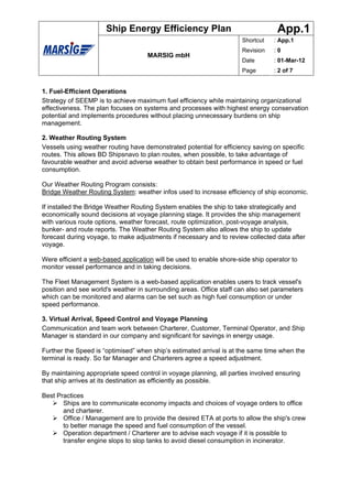 Ship Energy Efficiency Plan                                 App.1
                                                                     Shortcut   : App.1
                                                                     Revision   :0
                                    MARSIG mbH
                                                                     Date       : 01-Mar-12
                                                                     Page       : 2 of 7


1. Fuel-Efficient Operations
Strategy of SEEMP is to achieve maximum fuel efficiency while maintaining organizational
effectiveness. The plan focuses on systems and processes with highest energy conservation
potential and implements procedures without placing unnecessary burdens on ship
management.

2. Weather Routing System
Vessels using weather routing have demonstrated potential for efficiency saving on specific
routes. This allows BD Shipsnavo to plan routes, when possible, to take advantage of
favourable weather and avoid adverse weather to obtain best performance in speed or fuel
consumption.

Our Weather Routing Program consists:
Bridge Weather Routing System: weather infos used to increase efficiency of ship economic.

If installed the Bridge Weather Routing System enables the ship to take strategically and
economically sound decisions at voyage planning stage. It provides the ship management
with various route options, weather forecast, route optimization, post-voyage analysis,
bunker- and route reports. The Weather Routing System also allows the ship to update
forecast during voyage, to make adjustments if necessary and to review collected data after
voyage.

Were efficient a web-based application will be used to enable shore-side ship operator to
monitor vessel performance and in taking decisions.

The Fleet Management System is a web-based application enables users to track vessel's
position and see world's weather in surrounding areas. Office staff can also set parameters
which can be monitored and alarms can be set such as high fuel consumption or under
speed performance.

3. Virtual Arrival, Speed Control and Voyage Planning
Communication and team work between Charterer, Customer, Terminal Operator, and Ship
Manager is standard in our company and significant for savings in energy usage.

Further the Speed is “optimised” when ship’s estimated arrival is at the same time when the
terminal is ready. So far Manager and Charterers agree a speed adjustment.

By maintaining appropriate speed control in voyage planning, all parties involved ensuring
that ship arrives at its destination as efficiently as possible.

Best Practices
       Ships are to communicate economy impacts and choices of voyage orders to office
       and charterer.
       Office / Management are to provide the desired ETA at ports to allow the ship's crew
       to better manage the speed and fuel consumption of the vessel.
       Operation department / Charterer are to advise each voyage if it is possible to
       transfer engine slops to slop tanks to avoid diesel consumption in incinerator.
 