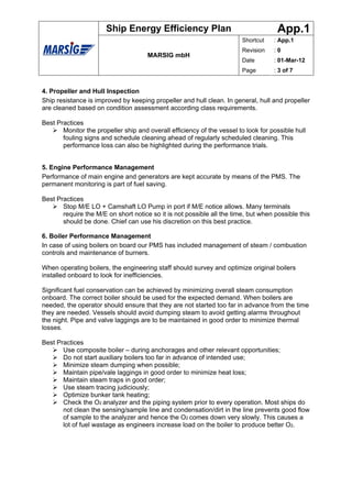Ship Energy Efficiency Plan                                   App.1
                                                                        Shortcut    : App.1
                                                                        Revision    :0
                                      MARSIG mbH
                                                                        Date        : 01-Mar-12
                                                                        Page        : 3 of 7


4. Propeller and Hull Inspection
Ship resistance is improved by keeping propeller and hull clean. In general, hull and propeller
are cleaned based on condition assessment according class requirements.

Best Practices
       Monitor the propeller ship and overall efficiency of the vessel to look for possible hull
       fouling signs and schedule cleaning ahead of regularly scheduled cleaning. This
       performance loss can also be highlighted during the performance trials.


5. Engine Performance Management
Performance of main engine and generators are kept accurate by means of the PMS. The
permanent monitoring is part of fuel saving.

Best Practices
       Stop M/E LO + Camshaft LO Pump in port if M/E notice allows. Many terminals
       require the M/E on short notice so it is not possible all the time, but when possible this
       should be done. Chief can use his discretion on this best practice.

6. Boiler Performance Management
In case of using boilers on board our PMS has included management of steam / combustion
controls and maintenance of burners.

When operating boilers, the engineering staff should survey and optimize original boilers
installed onboard to look for inefficiencies.

Significant fuel conservation can be achieved by minimizing overall steam consumption
onboard. The correct boiler should be used for the expected demand. When boilers are
needed, the operator should ensure that they are not started too far in advance from the time
they are needed. Vessels should avoid dumping steam to avoid getting alarms throughout
the night. Pipe and valve laggings are to be maintained in good order to minimize thermal
losses.

Best Practices
       Use composite boiler – during anchorages and other relevant opportunities;
       Do not start auxiliary boilers too far in advance of intended use;
       Minimize steam dumping when possible;
       Maintain pipe/vale laggings in good order to minimize heat loss;
       Maintain steam traps in good order;
       Use steam tracing judiciously;
       Optimize bunker tank heating;
       Check the O2 analyzer and the piping system prior to every operation. Most ships do
       not clean the sensing/sample line and condensation/dirt in the line prevents good flow
       of sample to the analyzer and hence the O2 comes down very slowly. This causes a
       lot of fuel wastage as engineers increase load on the boiler to produce better O2.
 