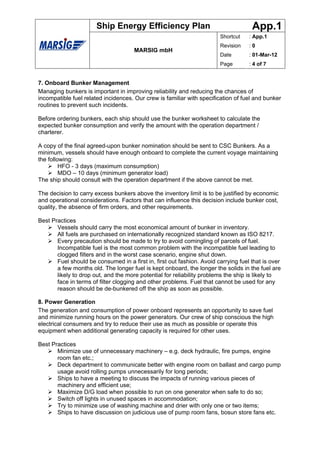 Ship Energy Efficiency Plan                                   App.1
                                                                        Shortcut    : App.1
                                                                        Revision    :0
                                      MARSIG mbH
                                                                        Date        : 01-Mar-12
                                                                        Page        : 4 of 7


7. Onboard Bunker Management
Managing bunkers is important in improving reliability and reducing the chances of
incompatible fuel related incidences. Our crew is familiar with specification of fuel and bunker
routines to prevent such incidents.

Before ordering bunkers, each ship should use the bunker worksheet to calculate the
expected bunker consumption and verify the amount with the operation department /
charterer.

A copy of the final agreed-upon bunker nomination should be sent to CSC Bunkers. As a
minimum, vessels should have enough onboard to complete the current voyage maintaining
the following:
         HFO - 3 days (maximum consumption)
         MDO – 10 days (minimum generator load)
The ship should consult with the operation department if the above cannot be met.

The decision to carry excess bunkers above the inventory limit is to be justified by economic
and operational considerations. Factors that can influence this decision include bunker cost,
quality, the absence of firm orders, and other requirements.

Best Practices
       Vessels should carry the most economical amount of bunker in inventory.
       All fuels are purchased on internationally recognized standard known as ISO 8217.
       Every precaution should be made to try to avoid comingling of parcels of fuel.
       Incompatible fuel is the most common problem with the incompatible fuel leading to
       clogged filters and in the worst case scenario, engine shut down.
       Fuel should be consumed in a first in, first out fashion. Avoid carrying fuel that is over
       a few months old. The longer fuel is kept onboard, the longer the solids in the fuel are
       likely to drop out, and the more potential for reliability problems the ship is likely to
       face in terms of filter clogging and other problems. Fuel that cannot be used for any
       reason should be de-bunkered off the ship as soon as possible.

8. Power Generation
The generation and consumption of power onboard represents an opportunity to save fuel
and minimize running hours on the power generators. Our crew of ship conscious the high
electrical consumers and try to reduce their use as much as possible or operate this
equipment when additional generating capacity is required for other uses.

Best Practices
       Minimize use of unnecessary machinery – e.g. deck hydraulic, fire pumps, engine
       room fan etc.;
       Deck department to communicate better with engine room on ballast and cargo pump
       usage avoid rolling pumps unnecessarily for long periods;
       Ships to have a meeting to discuss the impacts of running various pieces of
       machinery and efficient use;
       Maximize D/G load when possible to run on one generator when safe to do so;
       Switch off lights in unused spaces in accommodation;
       Try to minimize use of washing machine and drier with only one or two items;
       Ships to have discussion on judicious use of pump room fans, bosun store fans etc.
 