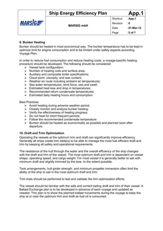 Ship Energy Efficiency Plan                                     App.1
                                                                        Shortcut      : App.1
                                                                        Revision      :0
                                      MARSIG mbH
                                                                        Date          : 01-Mar-12
                                                                        Page          : 5 of 7


9. Bunker Heating
Bunker should be heated in most economical way. The bunker temperature has to be kept in
optimize limit for engine consumption and to be limited under safety aspects according
Voyage Plan.

In order to reduce fuel consumption and reduce heating costs, a voyage-specific heating
procedure should be developed. The following should be considered:
       Vessel tank configuration;
       Number of heating coils and surface area;
       Auxiliary and composite boiler specifications;
       Cloud point, viscosity, and wax content;
       Weather en route including ambient air temperatures;
       Sea water temperatures, wind force, sea and swell;
       Estimated heat loss and drop in temperatures;
       Recommended return condensate temperatures;
       Estimated daily heating hours and consumption.

Best Practices
       Avoid heating during adverse weather period;
       Closely monitor and analyze bunker heating;
       Verify the effectiveness of heating progress;
       Do not heat for short frequent periods;
       Follow the recommended condensate temperature
       Bunker should be heated as economically as possible and planned soon after
       departure.

10. Draft and Trim Optimization
Operating the vessels at the optimum trim and draft can significantly improve efficiency.
Generally all ships create trim table(s) to be able to manage the most fuel efficient draft and
trim by keeping all safety and operational requirements.

The resistance of the hull through the water and the overall efficiency of the ship changes
with the draft and trim of the vessel. The most optimum draft and trim is dependent on vessel
shape, operating speed, and cargo weight. For most vessel it is generally better to sail with
minimum draft and slightly trimmed by the bow, to the extent possible.

Tank arrangements, hull girder strength, and minimum propeller immersion often limit the
ability of the ship to sail in the most optimum draft and trim.

Trim trials should be performed to test and validate the trim optimization efforts.

The vessel should be familiar with the safe and correct sailing draft and trim of their vessel. A
Ballast Exchange plan is to be developed in advance of each voyage and updated as
needed. This plan is to show the planned ballast movements during the voyage to keep the
ship at or near the optimum trim and draft as fuel oil is consumed.
 