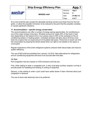 Ship Energy Efficiency Plan                                  App.1
                                                                        Shortcut   : App.1
                                                                        Revision   :0
                                      MARSIG mbH
                                                                        Date       : 01-Mar-12
                                                                        Page       : 6 of 7

At no time shall the plan exceed the allowable bending moment and shear force for the hull
girder, or allow the propeller immersion to be reduced to the point that the propeller cavitates
or causes significant vibrations

11. Accommodation – specific energy conservation
The accommodations can offer a number of energy saving opportunities. Air conditioning is
one of the major energy consumers. Windows account for nearly 50% of the heat or heat
loss (depending on the season) this in turn places close to 50% of the workload on the air
conditioning system or heating system. Untreated windows will allow about 20 times more
heat into a space than an equal amount of insulated wall space. Personnel on board can limit
the consumption by keeping the blinds closed when sun light is not needed or the space is
unoccupied.

Regular inspections of the entire refrigerant systems onboard shall reduce leaks and improve
system efficiency.

The use of R22 shall be prohibited from January 1st 2015. New alternatives for refrigeration
and air conditioning equipment will have to be sourced after that date.

12. Port
Port congestion has two impacts on CO2 emissions and fuel use.

First, while waiting to enter a congested port, a ship must keep auxiliary engines running to
provide power for hostelling and heating or cooling of cargo/fuel.

Second, a ship waiting to enter a port could have sailed slower if been informed about port
congestion in advance.

The use of shore side electricity has to be preferred.
 