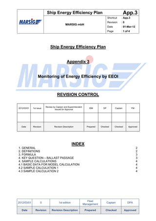 Ship Energy Efficiency Plan                                                App.3
                                                                                    Shortcut     : App.3
                                                                                    Revision     :0
                                            MARSIG mbH
                                                                                    Date         : 01-Mar-12
                                                                                    Page         : 1 of 4




                             Ship Energy Efficiency Plan


                                              Appendix 3


                  Monitoring of Energy Efficiency by EEOI



                                    REVISION CONTROL

                         Review by Captain and Superintendent
2012/03/01   1st issue                                              ISM        DP          Captain          FM
                                  Issued for Approval




  Date       Revision            Revision Description             Prepared   Checked       Checked     Approved




                                                   INDEX
1. GENERAL                                                                                                       2
2. DEFINITIONS                                                                                                   2
3. FORMULA                                                                                                       3
4. KEY QUESTION – BALLAST PASSAGE                                                                                3
4. SAMPLE CALCULATIONS                                                                                           4
4.1 BASIC DATA FOR MODEL CALCULATION                                                                             4
4.2 SAMPLE CALCULATION 1                                                                                         4
4.3 SAMPLE CALCULATION 2                                                                                         4




                                                                   Fleet
2012/03/01          0                1st edition                                    Captain            DPA
                                                                Management

  Date         Revision       Revision Description               Prepared        Checked             Approved
 
