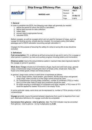 Ship Energy Efficiency Plan                                     App.3
                                                                      Shortcut       : App.3
                                                                      Revision       :0
                                     MARSIG mbH
                                                                      Date           : 01-Mar-12
                                                                      Page           : 2 of 4


1. General
In order to establish the EEOI, the following main steps will generally be needed:
    1. define the period for which the EEOI is calculated*;
    2. define data sources for data collection;
    3. collect data;
    4. convert data to appropriate format;
    5. calculate EEOI;

Ballast voyages, as well as voyages which are not used for transport of cargo, such as
voyage for docking service, should also be included. It is company policy that ballast
passages part of EEOI calculation according sample calculation 3.

Voyages for the purpose of securing the safety of a ship or saving life at sea should be
excluded.

2. Definitions
Fuel consumption: FC, is defined as all fuel consumed at sea and in port or for a voyage or
other period in question, by main and auxiliary engines including boilers and incinerators.

Distance sailed means the actual distance sailed in nautical miles (deck log-book data) for
the voyage or period in question.

Work done / Cargo includes but not limited to all gas, liquid and solid bulk cargo, general
cargo, containerized cargo (including the return of empty units), break bulk, heavy lifts,
frozen and chilled goods, timber and forest products,

In general, cargo mass carries or work done is expressed as follows:
    1. for dry cargo carriers, liquid tankers, gas tankers, Ro-Ro cargo ships and general
       cargo ships, metric tonnes (t) of the cargo carried should be used;
    2. for containerships carrying solely containers, number of containers (TEU) or metric
       tons (t) of the total mass of cargo and containers should be used;
    3. for ships carrying a combination of containers and other cargoes, a TEU mass of 10 t
       could be applied for loaded TEUs and 2 t for empty TEUs;

In some particular cases, work done can be expressed to, number of TEUs (empty or full) for
containerships

Voyage generally means the period between departures from a port to departure from next
port. Alternative definitions of a voyage could also be acceptable.

Conversion from g/tonne - mile to g/tonne - km. The CO2 indicator may be converted
from g/tonne - mile to g/tonne - km by multiplication by 0.54.
 