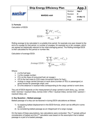 Ship Energy Efficiency Plan                                  App.3
                                                                        Shortcut    : App.3
                                                                        Revision    :0
                                      MARSIG mbH
                                                                        Date        : 01-Mar-12
                                                                        Page        : 3 of 4


3. Formula
Calculation of EEOI:




Rolling average to be calculated in a suitable time period, for example one year closest to the
end of a voyage for that period, or number of voyages, for example six or ten voyages, which
are agreed as statistically relevant to the initial averaging period. The Rolling Average EEOI
is then calculated for this period or number like.

Calculation of average EEOI:




Where:
         j is the fuel type;
         i is the voyage number;
         FCi j is the mass of consumed fuel j at voyage i;
         CFj is the fuel mass to CO2 mass conversion factor for fuel j;
         mcargo is cargo carried (tonnes) or work done (number of TEU or passengers) or
         gross tonnes for passenger ships; and
         D is the distance in nautical miles corresponding to the cargo carried or work done.

The unit of EEOI depends on the measurement of cargo carried or work done, e.g., tonnes
CO2 / (tonnes • nautical miles), tonnes CO2 / (TEU • nautical miles), tonnes CO2 / (person •
nautical miles), etc.

4. Key Question – Ballast passage
Ballast passage of a ship can be factored in during EEOI calculations as follows:

   1) by applying ballast displacement in the EEOI formula, which can be difficult in some
      cases, or
   2) by considering ballast passage as an integral part of a cargo voyage.

On the basis of these assumptions, two calculations were conducted. The 1st sample without
consideration of ballast and the 2nd calculation was based on the assumption that a ballast
passage is a part of a loaded passage.
 