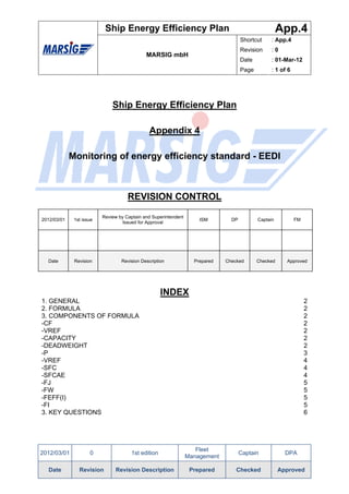 Ship Energy Efficiency Plan                                                App.4
                                                                                     Shortcut     : App.4
                                                                                     Revision     :0
                                             MARSIG mbH
                                                                                     Date         : 01-Mar-12
                                                                                     Page         : 1 of 6




                              Ship Energy Efficiency Plan

                                               Appendix 4

             Monitoring of energy efficiency standard - EEDI



                                     REVISION CONTROL

                          Review by Captain and Superintendent
2012/03/01    1st issue                                              ISM        DP          Captain          FM
                                   Issued for Approval




  Date        Revision            Revision Description             Prepared   Checked       Checked     Approved




                                                    INDEX
1. GENERAL                                                                                                        2
2. FORMULA                                                                                                        2
3. COMPONENTS OF FORMULA                                                                                          2
-CF                                                                                                               2
-VREF                                                                                                             2
-CAPACITY                                                                                                         2
-DEADWEIGHT                                                                                                       2
-P                                                                                                                3
-VREF                                                                                                             4
-SFC                                                                                                              4
-SFCAE                                                                                                            4
-FJ                                                                                                               5
-FW                                                                                                               5
-FEFF(I)                                                                                                          5
-FI                                                                                                               5
3. KEY QUESTIONS                                                                                                  6




                                                                    Fleet
2012/03/01           0                1st edition                                    Captain            DPA
                                                                 Management

  Date          Revision       Revision Description               Prepared        Checked             Approved
 