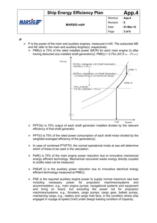 Ship Energy Efficiency Plan                                 App.4
                                                                   Shortcut    : App.4
                                                                   Revision    :0
                                  MARSIG mbH
                                                                   Date        : 01-Mar-12
                                                                   Page        : 3 of 6


-P
     P is the power of the main and auxiliary engines, measured in kW. The subscripts ME
     and AE refer to the main and auxiliary engine(s), respectively.
         PME(i) is 75% of the rated installed power (MCR) for each main engine (i) after
         having deducted any installed shaft generator(s): PME(i) = 0,75x (MCR Mei - PPTOi )




        PPTO(i) is 75% output of each shaft generator installed divided by the relevant
        efficiency of that shaft generator.

        PPTI(i) is 75% of the rated power consumption of each shaft motor divided by the
        weighted averaged efficiency of the generator(s).

        In case of combined PTI/PTO, the normal operational mode at sea will determine
        which of these to be used in the calculation.

        Peff(i) is 75% of the main engine power reduction due to innovative mechanical
        energy efficient technology. Mechanical recovered waste energy directly coupled
        to shafts need not be measured.

        PAEeff (i) is the auxiliary power reduction due to innovative electrical energy
        efficient technology measured at PME(i).

        PAE is the required auxiliary engine power to supply normal maximum sea load
        including   necessary     power    for   propulsion    machinery/systems     and
        accommodation, e.g., main engine pumps, navigational systems and equipment
        and living on board, but excluding the power not for propulsion
        machinery/systems, e.g., thrusters, cargo pumps, cargo gear, ballast pumps,
        maintaining cargo, e.g., reefers and cargo hold fans, in the condition where ship
        engaged in voyage at speed (Vref) under design loading condition of Capacity.
 