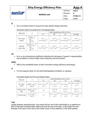 Ship Energy Efficiency Plan                                       App.4
                                                                             Shortcut       : App.4
                                                                             Revision       :0
                                          MARSIG mbH
                                                                             Date           : 01-Mar-12
                                                                             Page           : 5 of 6


-fj
           fj is a correction factor to account for ship specific design elements.

           Correction factor for power fj for ice-classed ships




-fw
           fw is a non-dimensional coefficient indicating the decrease of speed in representative
           sea conditions of wave height, wave frequency and wind speed.

-feff(i)
           feff(i) is the availability factor of each innovative energy efficiency technology.

-fi
           fi is the capacity factor for any technical/regulatory limitation on capacity.


           Correction factor for fi for ice-classed ships:




-Lpp
Length between perpendiculars: Lpp means 96 per cent of the total length on a waterline at
85% of the least moulded depth measured from the top of the keel, or the length from the
foreside of the stem to the axis of the rudder stock on that waterline, if that were greater.
 