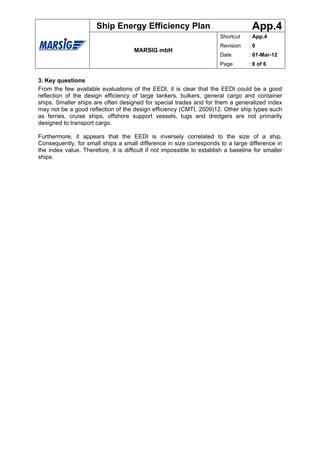 Ship Energy Efficiency Plan                                   App.4
                                                                        Shortcut   : App.4
                                                                        Revision   :0
                                      MARSIG mbH
                                                                        Date       : 01-Mar-12
                                                                        Page       : 6 of 6


3. Key questions
From the few available evaluations of the EEDI, it is clear that the EEDI could be a good
reflection of the design efficiency of large tankers, bulkers, general cargo and container
ships. Smaller ships are often designed for special trades and for them a generalized index
may not be a good reflection of the design efficiency (CMTI, 2009)12. Other ship types such
as ferries, cruise ships, offshore support vessels, tugs and dredgers are not primarily
designed to transport cargo.

Furthermore, it appears that the EEDI is inversely correlated to the size of a ship.
Consequently, for small ships a small difference in size corresponds to a large difference in
the index value. Therefore, it is difficult if not impossible to establish a baseline for smaller
ships.
 