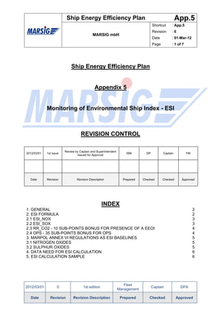 Ship Energy Efficiency Plan                                                App.5
                                                                                    Shortcut     : App.5
                                                                                    Revision     :0
                                            MARSIG mbH
                                                                                    Date         : 01-Mar-12
                                                                                    Page         : 1 of 7




                             Ship Energy Efficiency Plan


                                              Appendix 5


             Monitoring of Environmental Ship Index - ESI



                                    REVISION CONTROL

                         Review by Captain and Superintendent
2012/03/01   1st issue                                              ISM        DP          Captain          FM
                                  Issued for Approval




  Date       Revision            Revision Description             Prepared   Checked       Checked     Approved




                                                   INDEX
1. GENERAL                                                                                                       2
2. ESI FORMULA                                                                                                   2
2.1 ESI_NOX                                                                                                      3
2.2 ESI_SOX                                                                                                      3
2.3 RR_CO2 - 10 SUB-POINTS BONUS FOR PRESENCE OF A EEOI                                                          4
2.4 OPS - 35 SUB-POINTS BONUS FOR OPS                                                                            4
3. MARPOL ANNEX VI REGULATIONS AS ESI BASELINES                                                                  5
3.1 NITROGEN OXIDES                                                                                              5
3.2 SULPHUR OXIDES                                                                                               5
4. DATA NEED FOR ESI CALCULATION                                                                                 6
5. ESI CALCULATION SAMPLE                                                                                        6




                                                                   Fleet
2012/03/01          0                1st edition                                    Captain            DPA
                                                                Management

  Date         Revision       Revision Description               Prepared        Checked             Approved
 