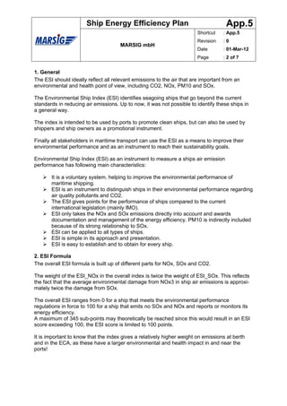 Ship Energy Efficiency Plan                                   App.5
                                                                        Shortcut   : App.5
                                                                        Revision   :0
                                      MARSIG mbH
                                                                        Date       : 01-Mar-12
                                                                        Page       : 2 of 7


1. General
The ESI should ideally reflect all relevant emissions to the air that are important from an
environmental and health point of view, including CO2, NOx, PM10 and SOx.

The Environmental Ship Index (ESI) identifies seagoing ships that go beyond the current
standards in reducing air emissions. Up to now, it was not possible to identify these ships in
a general way.

The index is intended to be used by ports to promote clean ships, but can also be used by
shippers and ship owners as a promotional instrument.

Finally all stakeholders in maritime transport can use the ESI as a means to improve their
environmental performance and as an instrument to reach their sustainability goals.

Environmental Ship Index (ESI) as an instrument to measure a ships air emission
performance has following main characteristics:

       It is a voluntary system, helping to improve the environmental performance of
       maritime shipping.
       ESI is an instrument to distinguish ships in their environmental performance regarding
       air quality pollutants and CO2.
       The ESI gives points for the performance of ships compared to the current
       international legislation (mainly IMO).
       ESI only takes the NOx and SOx emissions directly into account and awards
       documentation and management of the energy efficiency. PM10 is indirectly included
       because of its strong relationship to SOx.
       ESI can be applied to all types of ships.
       ESI is simple in its approach and presentation.
       ESI is easy to establish and to obtain for every ship.

2. ESI Formula
The overall ESI formula is built up of different parts for NOx, SOx and CO2.

The weight of the ESI_NOx in the overall index is twice the weight of ESI_SOx. This reflects
the fact that the average environmental damage from NOx3 in ship air emissions is approxi-
mately twice the damage from SOx.

The overall ESI ranges from 0 for a ship that meets the environmental performance
regulations in force to 100 for a ship that emits no SOx and NOx and reports or monitors its
energy efficiency.
A maximum of 345 sub-points may theoretically be reached since this would result in an ESI
score exceeding 100, the ESI score is limited to 100 points.

It is important to know that the index gives a relatively higher weight on emissions at berth
and in the ECA, as these have a larger environmental and health impact in and near the
ports!
 