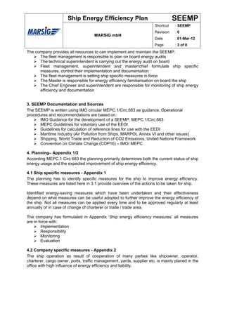 Ship Energy Efficiency Plan                                SEEMP
                                                                      Shortcut    : SEEMP
                                                                      Revision    :0
                                     MARSIG mbH
                                                                      Date        : 01-Mar-12
                                                                      Page        : 3 of 8
The company provides all resources to can implement and maintain the SEEMP:
      The fleet management is responsible to plan on board energy audits
      The technical superintendent is carrying out the energy audit on board
      Fleet management, superintendent and master/chief formulate ship specific
      measures, control their implementation and documentation
      The fleet management is setting ship specific measures in force
      The Master is responsible for energy efficiency familiarisation on board the ship
      The Chief Engineer and superintendent are responsible for monitoring of ship energy
      efficiency and documentation


3. SEEMP Documentation and Sources
The SEEMP is written using IMO circular MEPC.1/Circ.683 as guidance. Operational
procedures and recommendations are based on:
      IMO Guidance for the development of a SEEMP; MEPC.1/Circ.683
      MEPC Guidelines for voluntary use of the EEOI
      Guidelines for calculation of reference lines for use with the EEDI
      Maritime Industry (Air Pollution from Ships, MARPOL Annex VI and other issues)
      Shipping, World Trade and Reduction of CO2 Emissions, United Nations Framework
      Convention on Climate Change (COP16) – IMO/ MEPC

4. Planning– Appendix 1/2
According MEPC.1 Circ 683 the planning primarily determines both the current status of ship
energy usage and the expected improvement of ship energy efficiency.

4.1 Ship specific measures - Appendix 1
The planning has to identify specific measures for the ship to improve energy efficiency.
These measures are listed here in 3.1 provide overview of the actions to be taken for ship.

Identified energy-saving measures which have been undertaken and their effectiveness
depend on what measures can be useful adopted to further improve the energy efficiency of
the ship. Not all measures can be applied every time and to be approved regularly at least
annually or in case of change of charterer or trade / trade area.

The company has formulated in Appendix ‘Ship energy efficiency measures’ all measures
are in force with:
        Implementation
        Responsibility
        Monitoring
        Evaluation

4.2 Company specific measures - Appendix 2
The ship operation as result of cooperation of many parties like shipowner, operator,
charterer, cargo owner, ports, traffic management, yards, supplier etc. is mainly planed in the
office with high influence of energy efficiency and liability.
 
