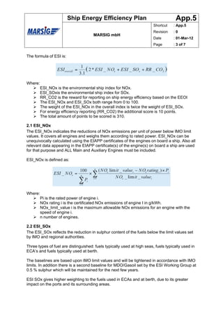 Ship Energy Efficiency Plan                                  App.5
                                                                         Shortcut   : App.5
                                                                         Revision   :0
                                      MARSIG mbH
                                                                         Date       : 01-Mar-12
                                                                         Page       : 3 of 7


The formula of ESI is:




Where:
         ESI_NOx is the environmental ship index for NOx.
         ESI_SOxis the environmental ship index for SOx.
         RR_CO2 is the reward for reporting on ship energy efficiency based on the EEOI
         The ESI_NOx and ESI_SOx both range from 0 to 100.
         The weight of the ESI_NOx in the overall index is twice the weight of ESI_SOx.
         For energy efficiency reporting (RR_CO2) the additional score is 10 points.
         The total amount of points to be scored is 310.

2.1 ESI_NOx
The ESI_NOx indicates the reductions of NOx emissions per unit of power below IMO limit
values. It covers all engines and weighs them according to rated power. ESI_NOx can be
unequivocally calculated using the EIAPP certificates of the engines on board a ship. Also all
relevant data appearing in the EIAPP certificate(s) of the engine(s) on board a ship are used
for that purpose and ALL Main and Auxiliary Engines must be included.

ESI_NOx is defined as:




Where:
         Pi is the rated power of engine i.
         NOx rating i is the certificated NOx emissions of engine I in g/kWh.
         NOx_limit_value i is the maximum allowable NOx emissions for an engine with the
         speed of engine i.
         n number of engines.

2.2 ESI_SOx
The ESI_SOx reflects the reduction in sulphur content of the fuels below the limit values set
by IMO and regional authorities.

Three types of fuel are distinguished: fuels typically used at high seas, fuels typically used in
ECA’s and fuels typically used at berth.

The baselines are based upon IMO limit values and will be tightened in accordance with IMO
limits. In addition there is a second baseline for MDO/Gasoil set by the ESI Working Group at
0.5 % sulphur which will be maintained for the next few years.

ESI SOx gives higher weighting to the fuels used in ECAs and at berth, due to its greater
impact on the ports and its surrounding areas.
 