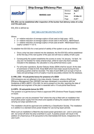 Ship Energy Efficiency Plan                                   App.5
                                                                         Shortcut    : App.5
                                                                         Revision    :0
                                       MARSIG mbH
                                                                         Date        : 01-Mar-12
                                                                         Page        : 4 of 7
ESI_SOx can be established after inspection of the bunker fuel delivery notes of a ship
over the past year.

ESI_SOx is defined as:



Where:
         a = relative reduction of average sulphur of fuel used on high seas - HFO.
         b = relative reduction of average sulphur of fuel used in the ECA’S - MDO/Gasoil.
         c = relative reduction of average sulphur of fuel used at berth - MDO/Gasoil has a
         sulphur content <= 0.5 %

To establish the ESI SOx for a next period of validity of the system is set up as follows:

         Once a ship has been entered into the database, the first ESI SOx will be established
         at the first day of the next quarter of the year and will have a validity of half a year.

         Consequently the system establishes the scores on every 1st January, 1st April, 1st
         July and 1st October for newly entered ships, while for each ship that is already
         included in the database, the calculation is only performed twice a year.

         For all bunker operations, Bunker Delivery Notes (BDN) shall be issued. At the date
         of submission of data for ESI, those BDN which have been issued during the two
         preceding quarters shall be recorded. The data of each BDN such as type of fuel oil,
         mass and percentage (m/m) of sulphur must be accurately entered into the database.

2.3 RR_CO2 - 10 sub-points bonus for presence of a EEOI
CO2 emissions are not reflected in the index directly. However, where a Ship Energy
Efficiency Management Plan (SEEMP) has been developed in accordance with the
Guidelines of IMO’s MEPC.1/Circ.683, for and is present on the ship, reporting the date of
development and originator of the plan is rewarded with a 10 sub-points fixed bonus

2.4 OPS - 35 sub-points bonus for OPS
The question is to get the bonus if there is approved OPS (Onshore Power Supply) installed
on board.

This question can only be answered "Yes" where the ship is fitted with an installation that
would allow power supply from the shore and capable of taking the vessels full load when
carrying out cargo operations etc.

The installation should be approved and certified by a Classification Society. The installation
is in addition to a standard shore power breaker for use during repair periods.

When such an installation is fitted the ship board power generators can - and in some ports
will - be turned off when the ship is berthed in a port. A positive answer will result in the
addition of a fixed bonus of 35 sub-points to the intermediate ESI Score, irrespective of its
use in port.
 
