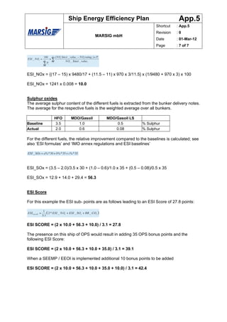 Ship Energy Efficiency Plan                                  App.5
                                                                       Shortcut   : App.5
                                                                       Revision   :0
                                     MARSIG mbH
                                                                       Date       : 01-Mar-12
                                                                       Page       : 7 of 7




ESI_NOx = {(17 – 15) x 9480/17 + (11.5 – 11) x 970 x 3/11.5} x (1/9480 + 970 x 3) x 100

ESI_NOx = 1241 x 0.008 = 10.0


Sulphur oxides
The average sulphur content of the different fuels is extracted from the bunker delivery notes.
The average for the respective fuels is the weighted average over all bunkers.

               HFO      MDO/Gasoil         MDO/Gasoil LS
Baseline        3.5        1.0                 0.5             % Sulphur
Actual          2.0        0.6                 0.08            % Sulphur

For the different fuels, the relative improvement compared to the baselines is calculated; see
also ‘ESI formulas’ and ‘IMO annex regulations and ESI baselines’




ESI_SOx = (3.5 – 2.0)/3.5 x 30 + (1.0 – 0.6)/1.0 x 35 + (0.5 – 0.08)/0.5 x 35

ESI_SOx = 12.9 + 14.0 + 29.4 = 56.3


ESI Score

For this example the ESI sub- points are as follows leading to an ESI Score of 27.8 points:




ESI SCORE = (2 x 10.0 + 56.3 + 10.0) / 3.1 = 27.8

The presence on this ship of OPS would result in adding 35 OPS bonus points and the
following ESI Score:

ESI SCORE = (2 x 10.0 + 56.3 + 10.0 + 35.0) / 3.1 = 39.1

When a SEEMP / EEOI is implemented additional 10 bonus points to be added

ESI SCORE = (2 x 10.0 + 56.3 + 10.0 + 35.0 + 10.0) / 3.1 = 42.4
 