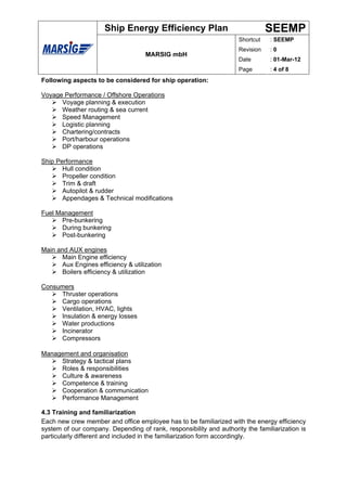 Ship Energy Efficiency Plan                               SEEMP
                                                                     Shortcut   : SEEMP
                                                                     Revision   :0
                                    MARSIG mbH
                                                                     Date       : 01-Mar-12
                                                                     Page       : 4 of 8
Following aspects to be considered for ship operation:

Voyage Performance / Offshore Operations
      Voyage planning & execution
      Weather routing & sea current
      Speed Management
      Logistic planning
      Chartering/contracts
      Port/harbour operations
      DP operations

Ship Performance
       Hull condition
       Propeller condition
       Trim & draft
       Autopilot & rudder
       Appendages & Technical modifications

Fuel Management
      Pre-bunkering
      During bunkering
      Post-bunkering

Main and AUX engines
      Main Engine efficiency
      Aux Engines efficiency & utilization
      Boilers efficiency & utilization

Consumers
     Thruster operations
     Cargo operations
     Ventilation, HVAC, lights
     Insulation & energy losses
     Water productions
     Incinerator
     Compressors

Management and organisation
     Strategy & tactical plans
     Roles & responsibilities
     Culture & awareness
     Competence & training
     Cooperation & communication
     Performance Management

4.3 Training and familiarization
Each new crew member and office employee has to be familiarized with the energy efficiency
system of our company. Depending of rank, responsibility and authority the familiarization is
particularly different and included in the familiarization form accordingly.
 