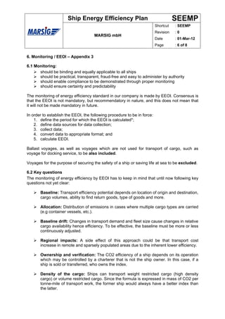 Ship Energy Efficiency Plan                                   SEEMP
                                                                          Shortcut   : SEEMP
                                                                          Revision   :0
                                     MARSIG mbH
                                                                          Date       : 01-Mar-12
                                                                          Page       : 6 of 8


6. Monitoring / EEOI – Appendix 3

6.1 Monitoring:
      should be binding and equally applicable to all ships
      should be practical, transparent, fraud-free and easy to administer by authority
      should enable compliance to be demonstrated through proper monitoring
      should ensure certainty and predictability

The monitoring of energy efficiency standard in our company is made by EEOI. Consensus is
that the EEOI is not mandatory, but recommendatory in nature, and this does not mean that
it will not be made mandatory in future.

In order to establish the EEOI, the following procedure to be in force:
    1. define the period for which the EEOI is calculated*;
    2. define data sources for data collection;
    3. collect data;
    4. convert data to appropriate format; and
    5. calculate EEOI.

Ballast voyages, as well as voyages which are not used for transport of cargo, such as
voyage for docking service, to be also included.

Voyages for the purpose of securing the safety of a ship or saving life at sea to be excluded.

6.2 Key questions
The monitoring of energy efficiency by EEOI has to keep in mind that until now following key
questions not yet clear:

       Baseline: Transport efficiency potential depends on location of origin and destination,
       cargo volumes, ability to find return goods, type of goods and more.

       Allocation: Distribution of emissions in cases where multiple cargo types are carried
       (e.g container vessels, etc.).

       Baseline drift: Changes in transport demand and fleet size cause changes in relative
       cargo availability hence efficiency. To be effective, the baseline must be more or less
       continuously adjusted.

       Regional impacts: A side effect of this approach could be that transport cost
       increase in remote and sparsely populated areas due to the inherent lower efficiency.

       Ownership and verification: The CO2 efficiency of a ship depends on its operation
       which may be controlled by a charterer that is not the ship owner. In this case, if a
       ship is sold or transferred, who owns the index.

       Density of the cargo: Ships can transport weight restricted cargo (high density
       cargo) or volume restricted cargo. Since the formula is expressed in mass of CO2 per
       tonne-mile of transport work, the former ship would always have a better index than
       the latter.
 