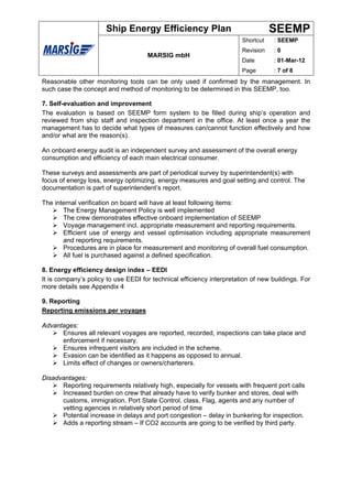 Ship Energy Efficiency Plan                                 SEEMP
                                                                       Shortcut    : SEEMP
                                                                       Revision    :0
                                     MARSIG mbH
                                                                       Date        : 01-Mar-12
                                                                       Page        : 7 of 8
Reasonable other monitoring tools can be only used if confirmed by the management. In
such case the concept and method of monitoring to be determined in this SEEMP, too.

7. Self-evaluation and improvement
The evaluation is based on SEEMP form system to be filled during ship’s operation and
reviewed from ship staff and inspection department in the office. At least once a year the
management has to decide what types of measures can/cannot function effectively and how
and/or what are the reason(s).

An onboard energy audit is an independent survey and assessment of the overall energy
consumption and efficiency of each main electrical consumer.

These surveys and assessments are part of periodical survey by superintendent(s) with
focus of energy loss, energy optimizing, energy measures and goal setting and control. The
documentation is part of superintendent’s report.

The internal verification on board will have at least following items:
       The Energy Management Policy is well implemented
       The crew demonstrates effective onboard implementation of SEEMP
       Voyage management incl. appropriate measurement and reporting requirements.
       Efficient use of energy and vessel optimisation including appropriate measurement
       and reporting requirements.
       Procedures are in place for measurement and monitoring of overall fuel consumption.
       All fuel is purchased against a defined specification.

8. Energy efficiency design index – EEDI
It is company’s policy to use EEDI for technical efficiency interpretation of new buildings. For
more details see Appendix 4

9. Reporting
Reporting emissions per voyages

Advantages:
      Ensures all relevant voyages are reported, recorded, inspections can take place and
      enforcement if necessary.
      Ensures infrequent visitors are included in the scheme.
      Evasion can be identified as it happens as opposed to annual.
      Limits effect of changes or owners/charterers.

Disadvantages:
      Reporting requirements relatively high, especially for vessels with frequent port calls
      Increased burden on crew that already have to verify bunker and stores, deal with
      customs, immigration, Port State Control, class, Flag, agents and any number of
      vetting agencies in relatively short period of time
      Potential increase in delays and port congestion – delay in bunkering for inspection.
      Adds a reporting stream – If CO2 accounts are going to be verified by third party.
 