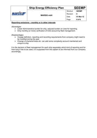 Ship Energy Efficiency Plan                                SEEMP
                                                                      Shortcut    : SEEMP
                                                                      Revision    :0
                                     MARSIG mbH
                                                                      Date        : 01-Mar-12
                                                                      Page        : 8 of 8
Reporting emissions – monthly or in other intervals

Advantages
      Lower Administrative burden for ship, reduced burden on crew for reporting.
      Only monthly (or more) verification of CO2 account by fleet management.

Disadvantages
      Voyage definition, reporting and recording requirements from company might need to
      be modified during the year.
      Change of charterer/trade etc. can add some complexity account maintained and
      unique to ship

It is the decision of fleet management for each ship separately which kind of reporting and for
how long it has to be used. It is supposed from the captain to be informed from our company
accordingly.
 