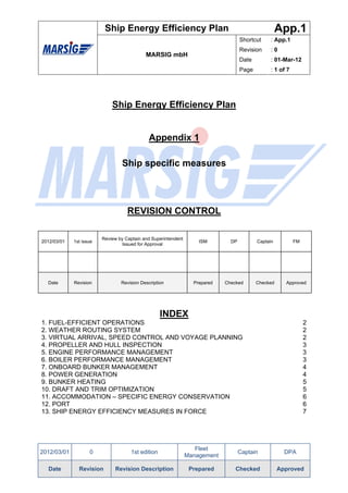Ship Energy Efficiency Plan                                                App.1
                                                                                    Shortcut     : App.1
                                                                                    Revision     :0
                                            MARSIG mbH
                                                                                    Date         : 01-Mar-12
                                                                                    Page         : 1 of 7




                             Ship Energy Efficiency Plan


                                              Appendix 1

                                 Ship specific measures




                                    REVISION CONTROL

                         Review by Captain and Superintendent
2012/03/01   1st issue                                              ISM        DP          Captain          FM
                                  Issued for Approval




  Date       Revision            Revision Description             Prepared   Checked       Checked     Approved




                                                   INDEX
1. FUEL-EFFICIENT OPERATIONS                                                                                     2
2. WEATHER ROUTING SYSTEM                                                                                        2
3. VIRTUAL ARRIVAL, SPEED CONTROL AND VOYAGE PLANNING                                                            2
4. PROPELLER AND HULL INSPECTION                                                                                 3
5. ENGINE PERFORMANCE MANAGEMENT                                                                                 3
6. BOILER PERFORMANCE MANAGEMENT                                                                                 3
7. ONBOARD BUNKER MANAGEMENT                                                                                     4
8. POWER GENERATION                                                                                              4
9. BUNKER HEATING                                                                                                5
10. DRAFT AND TRIM OPTIMIZATION                                                                                  5
11. ACCOMMODATION – SPECIFIC ENERGY CONSERVATION                                                                 6
12. PORT                                                                                                         6
13. SHIP ENERGY EFFICIENCY MEASURES IN FORCE                                                                     7




                                                                   Fleet
2012/03/01          0                1st edition                                    Captain            DPA
                                                                Management

  Date         Revision       Revision Description               Prepared        Checked             Approved
 