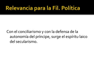 Con el conciliarismo y con la defensa de la
 autonomía del príncipe, surge el espíritu laico
 del secularismo.
 