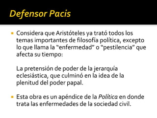    Considera que Aristóteles ya trató todos los
    temas importantes de filosofía política, excepto
    lo que llama la “enfermedad” o “pestilencia” que
    afecta su tiempo:

    La pretensión de poder de la jerarquía
    eclesiástica, que culminó en la idea de la
    plenitud del poder papal.

   Esta obra es un apéndice de la Política en donde
    trata las enfermedades de la sociedad civil.
 