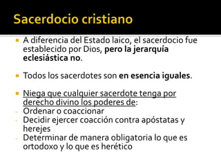    A diferencia del Estado laico, el sacerdocio fue
    establecido por Dios, pero la jerarquía
    eclesiástica no.
   Todos los sacerdotes son en esencia iguales.
   Niega que cualquier sacerdote tenga por
    derecho divino los poderes de:
-   Ordenar o coaccionar
-   Decidir ejercer coacción contra apóstatas y
    herejes
-   Determinar de manera obligatoria lo que es
    ortodoxo y lo que es herético
 