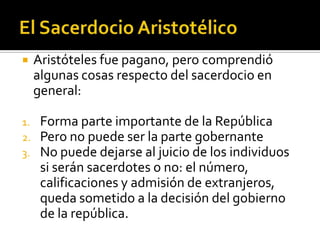     Aristóteles fue pagano, pero comprendió
     algunas cosas respecto del sacerdocio en
     general:

1.    Forma parte importante de la República
2.    Pero no puede ser la parte gobernante
3.    No puede dejarse al juicio de los individuos
      si serán sacerdotes o no: el número,
      calificaciones y admisión de extranjeros,
      queda sometido a la decisión del gobierno
      de la república.
 