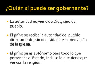    La autoridad no viene de Dios, sino del
    pueblo.

   El príncipe recibe la autoridad del pueblo
    directamente, sin necesidad de la mediación
    de la Iglesia.

   El príncipe es autónomo para todo lo que
    pertenece al Estado, incluso lo que tiene que
    ver con la religión.
 