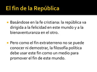    Basándose en la fe cristiana: la república va
    dirigida a la felicidad en este mundo y a la
    bienaventuranza en el otro.

   Pero como el fin extraterreno no se puede
    conocer ni demostrar, la filosofía política
    debe usar este fin como un medio para
    promover el fin de este mundo.
 