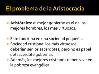   Aristóteles: el mejor gobierno es el de los
    mejores hombres, los más virtuosos.

   Esto funciona en una sociedad pequeña.
   Sociedad cristiana: los más virtuosos
    deberían ser los sacerdotes, pero no es papel
    del sacerdote gobernar.
   Además, los mejores cristianos deben vivir en
    la pobreza evangélica.
 
