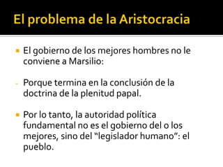    El gobierno de los mejores hombres no le
    conviene a Marsilio:

-   Porque termina en la conclusión de la
    doctrina de la plenitud papal.

   Por lo tanto, la autoridad política
    fundamental no es el gobierno del o los
    mejores, sino del “legislador humano”: el
    pueblo.
 